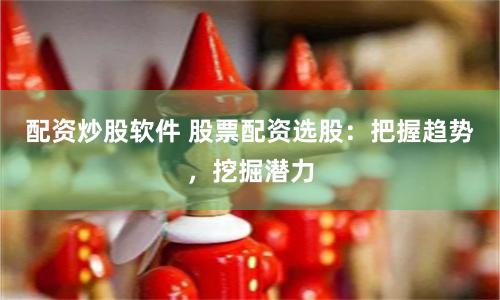 配资炒股软件 股票配资选股：把握趋势，挖掘潜力