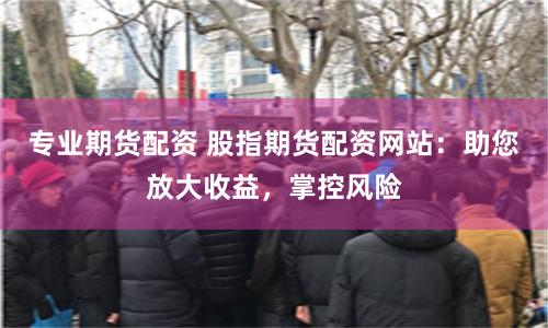 专业期货配资 股指期货配资网站：助您放大收益，掌控风险