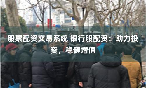 股票配资交易系统 银行股配资：助力投资，稳健增值