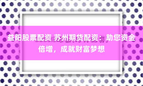 益阳股票配资 苏州期货配资：助您资金倍增，成就财富梦想